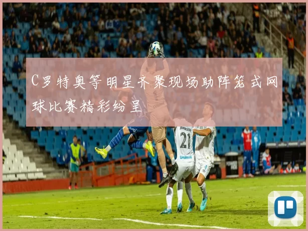 C罗特奥等明星齐聚现场助阵笼式网球比赛精彩纷呈