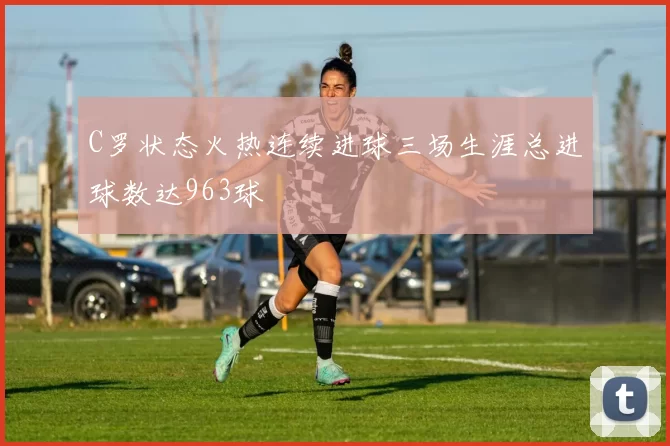 C罗状态火热连续进球三场生涯总进球数达963球