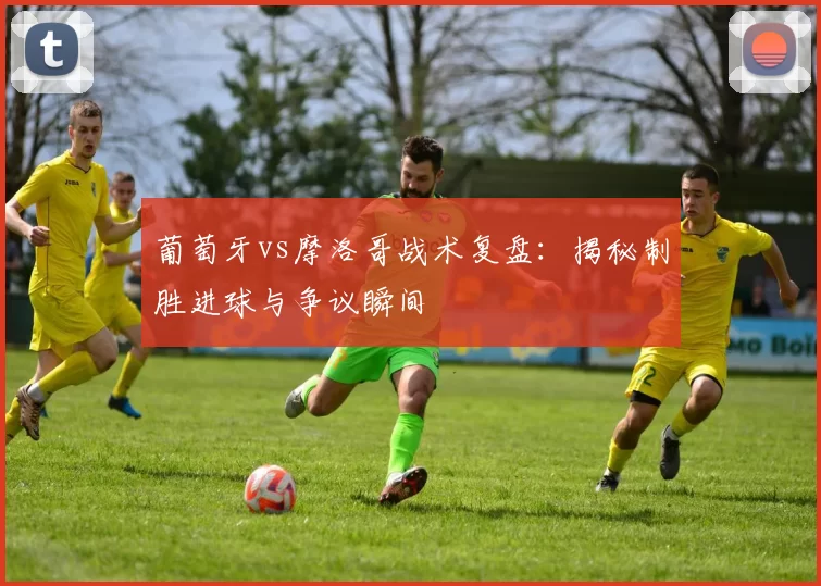 葡萄牙vs摩洛哥战术复盘：揭秘制胜进球与争议瞬间