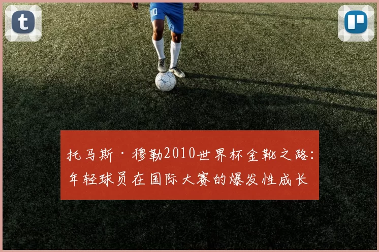 托马斯·穆勒2010世界杯金靴之路:年轻球员在国际大赛的爆发性成长