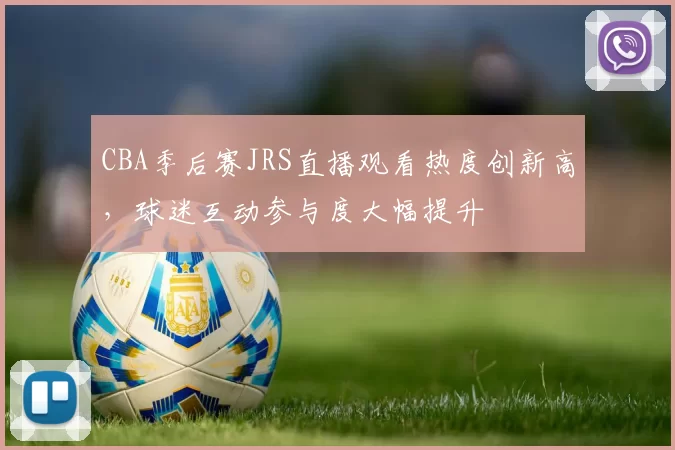 CBA季后赛JRS直播观看热度创新高，球迷互动参与度大幅提升