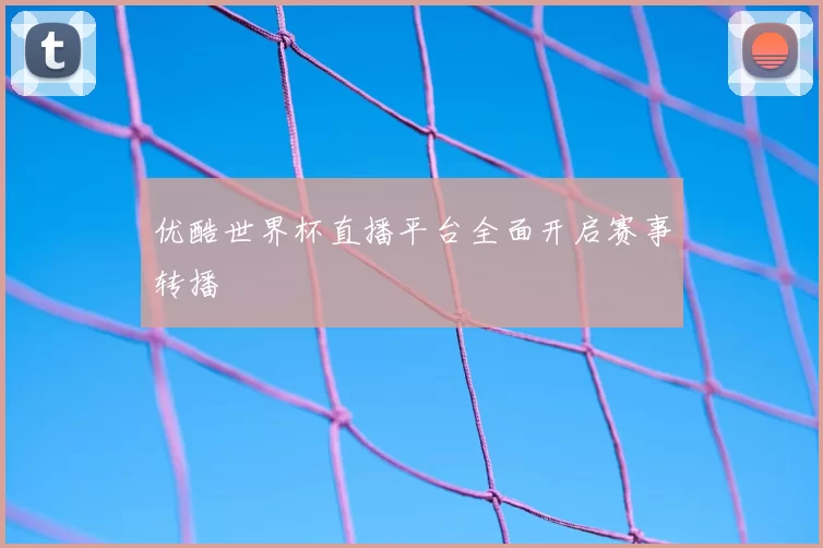 优酷世界杯直播平台全面开启赛事转播