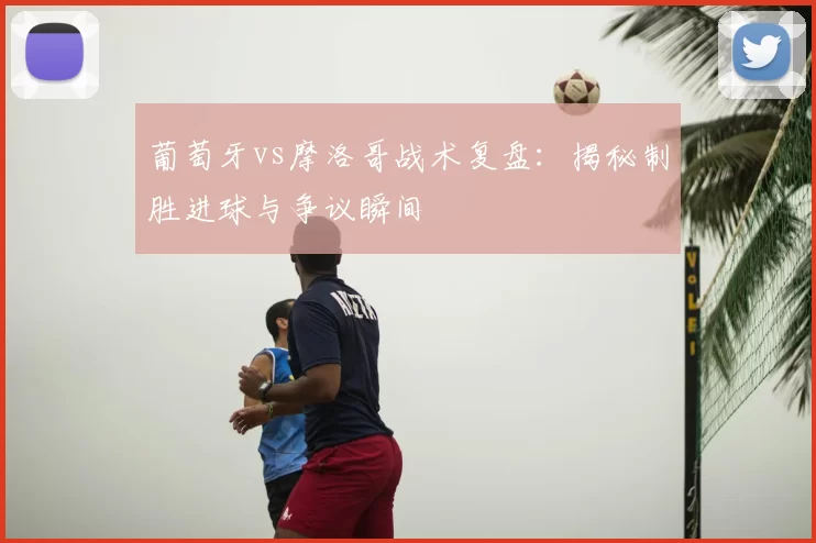 葡萄牙vs摩洛哥战术复盘：揭秘制胜进球与争议瞬间