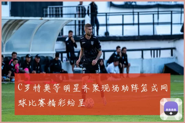 C罗特奥等明星齐聚现场助阵笼式网球比赛精彩纷呈