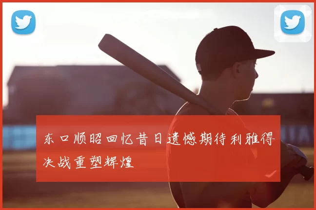 东口顺昭回忆昔日遗憾期待利雅得决战重塑辉煌