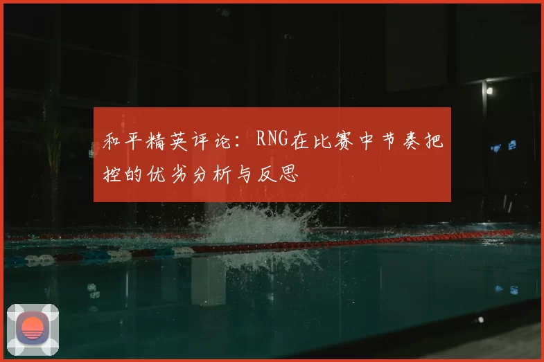 和平精英评论：RNG在比赛中节奏把控的优劣分析与反思