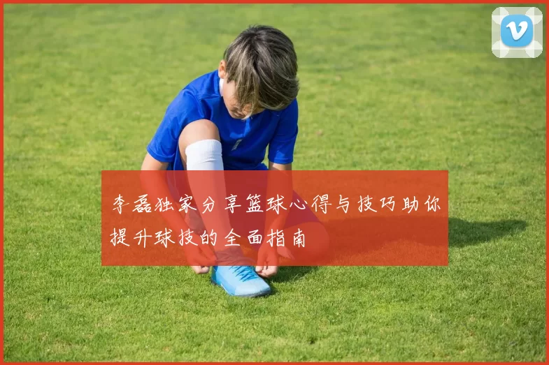李磊独家分享篮球心得与技巧助你提升球技的全面指南