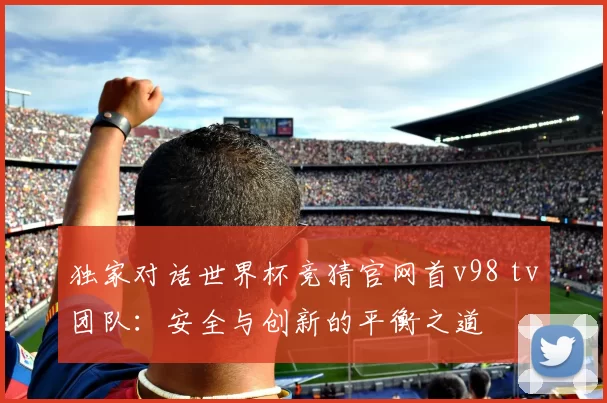 独家对话世界杯竞猜官网首v98 tv团队：安全与创新的平衡之道