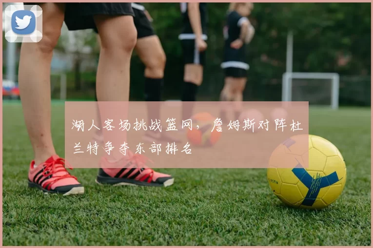 湖人客场挑战篮网，詹姆斯对阵杜兰特争夺东部排名