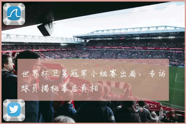 世界杯卫冕冠军小组赛出局,专访球员揭秘幕后真相