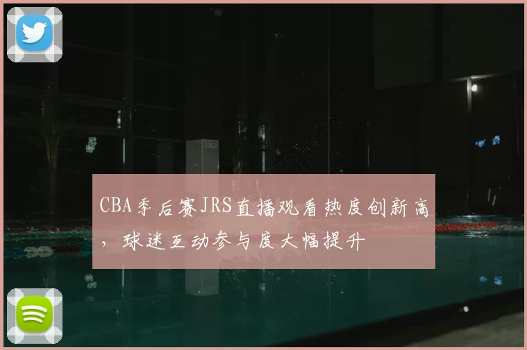 CBA季后赛JRS直播观看热度创新高，球迷互动参与度大幅提升