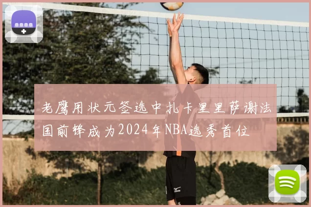 老鹰用状元签选中扎卡里里萨谢法国前锋成为2024年NBA选秀首位