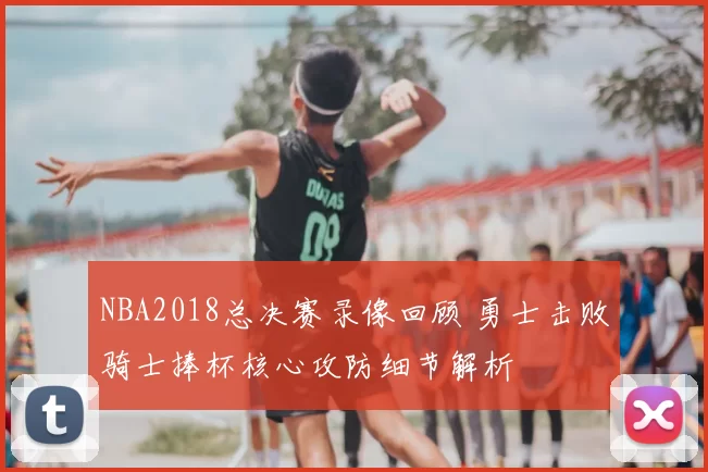 NBA2018总决赛录像回顾 勇士击败骑士捧杯核心攻防细节解析