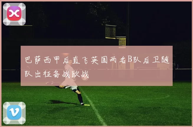 巴萨西甲后直飞英国两名B队后卫随队出征备战欧战
