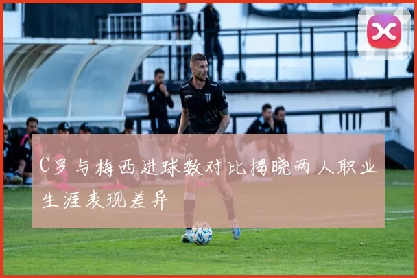C罗与梅西进球数对比揭晓两人职业生涯表现差异