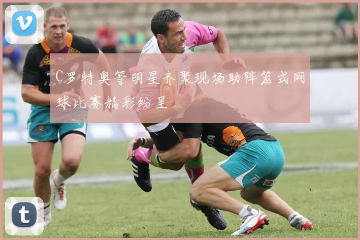 C罗特奥等明星齐聚现场助阵笼式网球比赛精彩纷呈