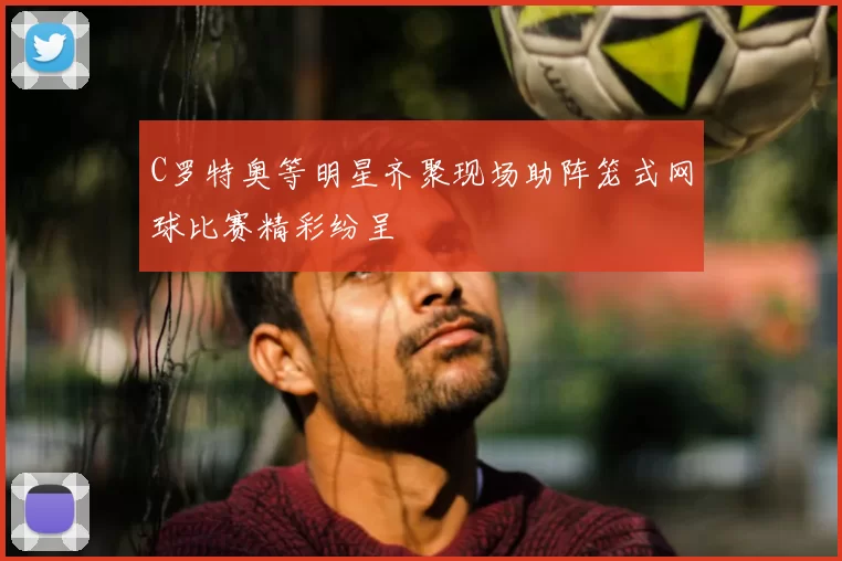 C罗特奥等明星齐聚现场助阵笼式网球比赛精彩纷呈