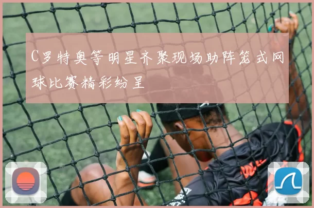 C罗特奥等明星齐聚现场助阵笼式网球比赛精彩纷呈